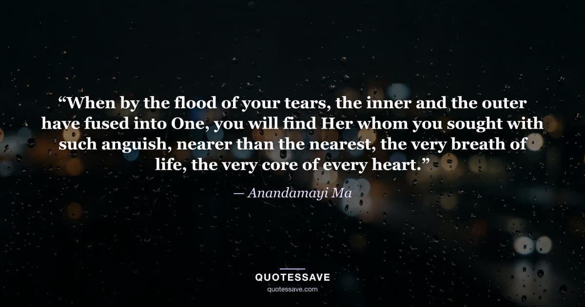 “When by the flood of your tears, the inner and the outer have fused into One, you will find Her whom you sought with such anguish, nearer than the nearest, the very breath of life, the very core of every heart.” — Anandamayi Ma