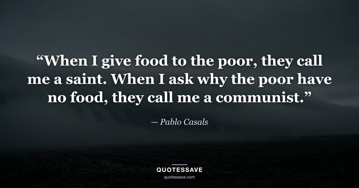 “When I give food to the poor, they call me a saint. When I ask why the poor have no food, they call me a communist.” — Pablo Casals