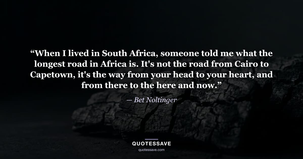 “When I lived in South Africa, someone told me what the longest road in Africa is. It's not the road from Cairo to Capetown, it's the way from your head to your heart, and from there to the here and now.” — Bet Noltinger