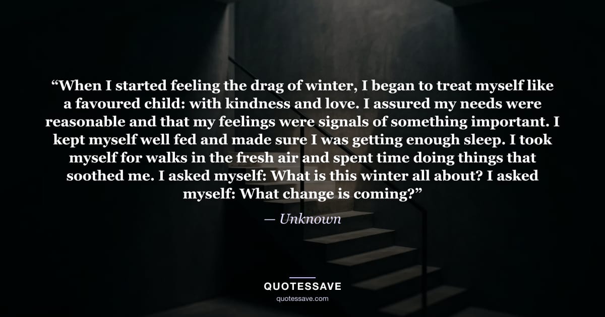 “When I started feeling the drag of winter, I began to treat myself like a favoured child: with kindness and love. I assured my needs were reasonable and that my feelings were signals of something important. I kept myself well fed and made sure I was getting enough sleep. I took myself for walks in the fresh air and spent time doing things that soothed me. I asked myself: What is this winter all about? I asked myself: What change is coming?” — Unknown