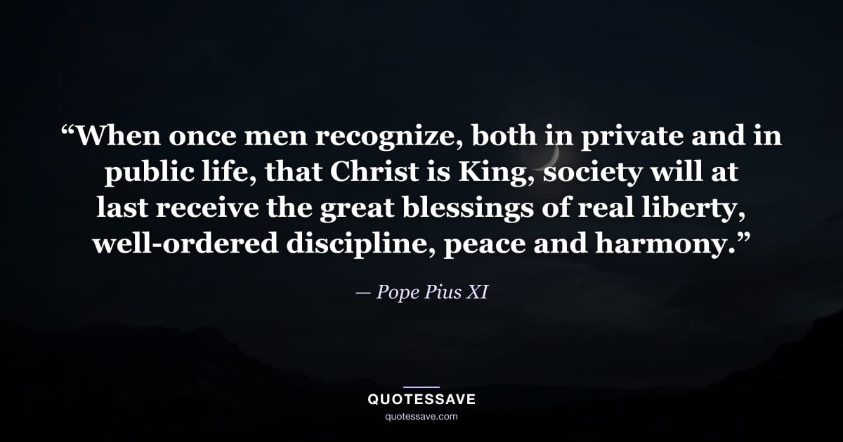 “When once men recognize, both in private and in public life, that Christ is King, society will at last receive the great blessings of real liberty, well-ordered discipline, peace and harmony.” — Pope Pius XI