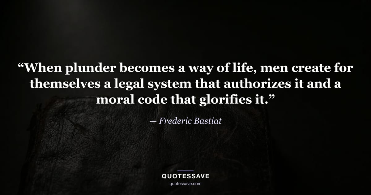 “When plunder becomes a way of life, men create for themselves a legal system that authorizes it and a moral code that glorifies it.” — Frederic Bastiat