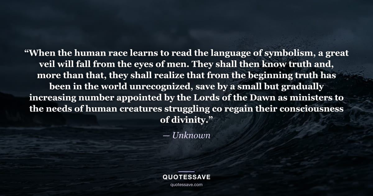 “When the human race learns to read the language of symbolism, a great veil will fall from the eyes of men. They shall then know truth and, more than that, they shall realize that from the beginning truth has been in the world unrecognized, save by a small but gradually increasing number appointed by the Lords of the Dawn as ministers to the needs of human creatures struggling co regain their consciousness of divinity.” — Unknown