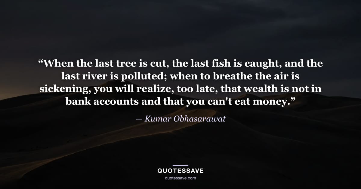 “When the last tree is cut, the last fish is caught, and the last river is polluted; when to breathe the air is sickening, you will realize, too late, that wealth is not in bank accounts and that you can't eat money.” — Kumar Obhasarawat