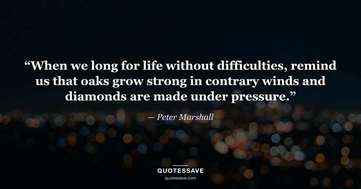 “When we long for life without difficulties, remind us that oaks grow strong in contrary winds and diamonds are made under pressure.” — Peter Marshall