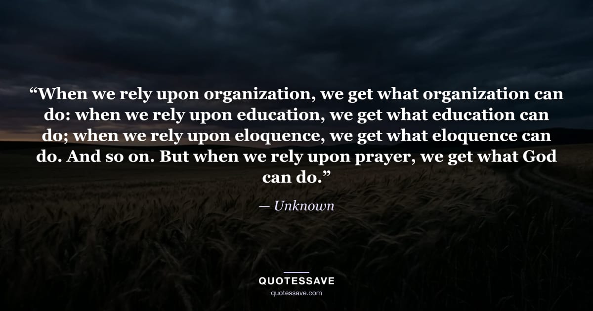 “When we rely upon organization, we get what organization can do: when we rely upon education, we get what education can do; when we rely upon eloquence, we get what eloquence can do. And so on. But when we rely upon prayer, we get what God can do.” — Unknown