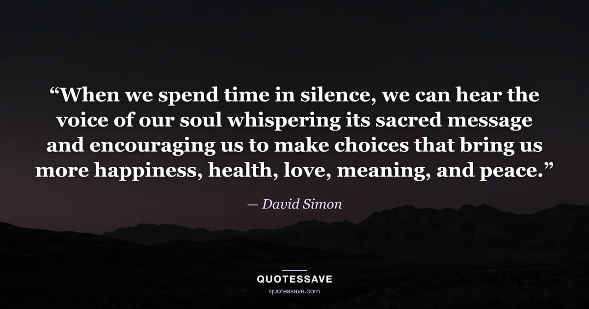 “When we spend time in silence, we can hear the voice of our soul whispering its sacred message and encouraging us to make choices that bring us more happiness, health, love, meaning, and peace.” — David Simon