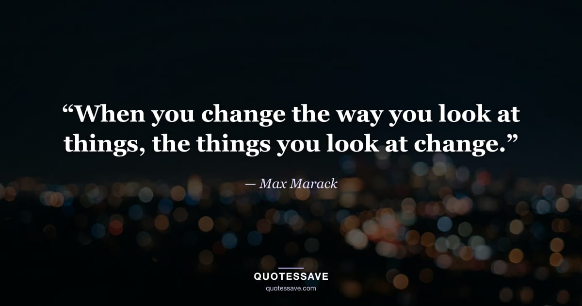 “When you change the way you look at things, the things you look at change.” — Max Marack