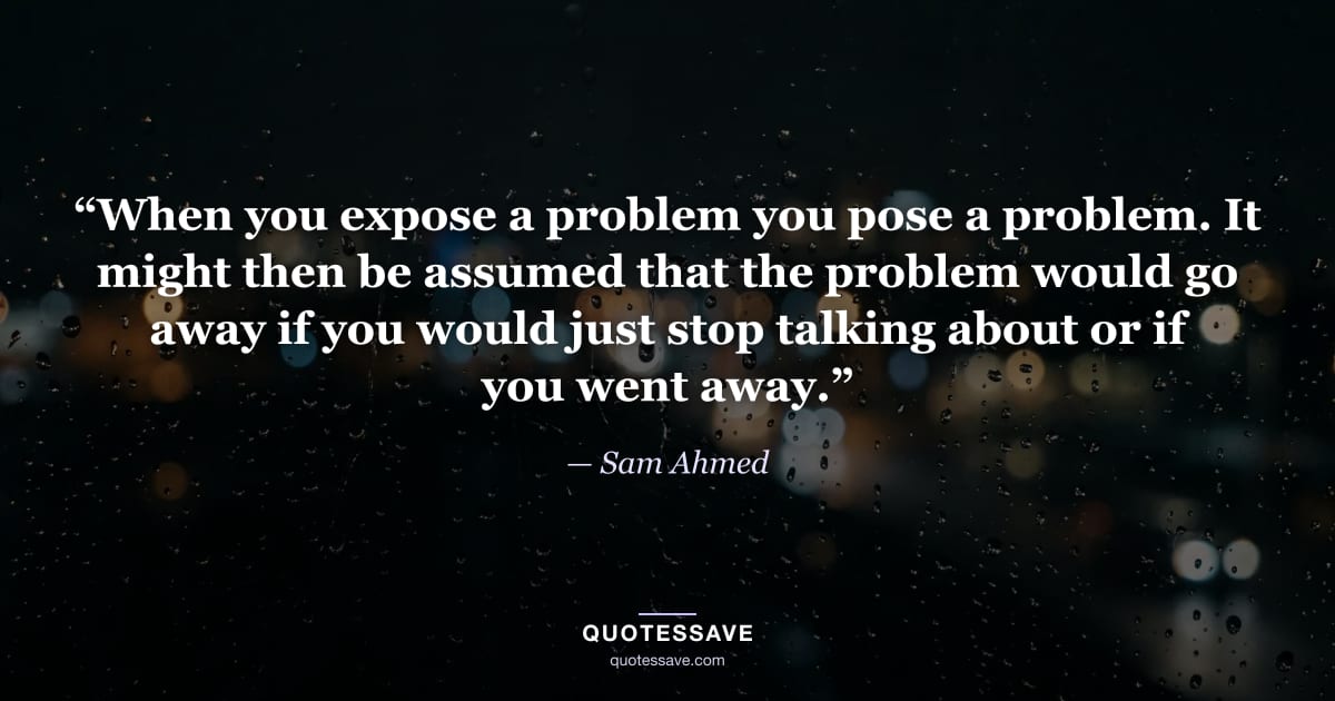 “When you expose a problem you pose a problem. It might then be assumed that the problem would go away if you would just stop talking about or if you went away.” — Sam Ahmed