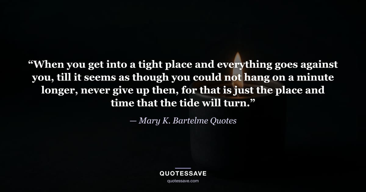 “When you get into a tight place and everything goes against you, till it seems as though you could not hang on a minute longer, never give up then, for that is just the place and time that the tide will turn.” — Mary K. Bartelme Quotes