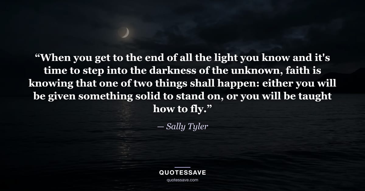 “When you get to the end of all the light you know and it's time to step into the darkness of the unknown, faith is knowing that one of two things shall happen: either you will be given something solid to stand on, or you will be taught how to fly.” — Sally Tyler