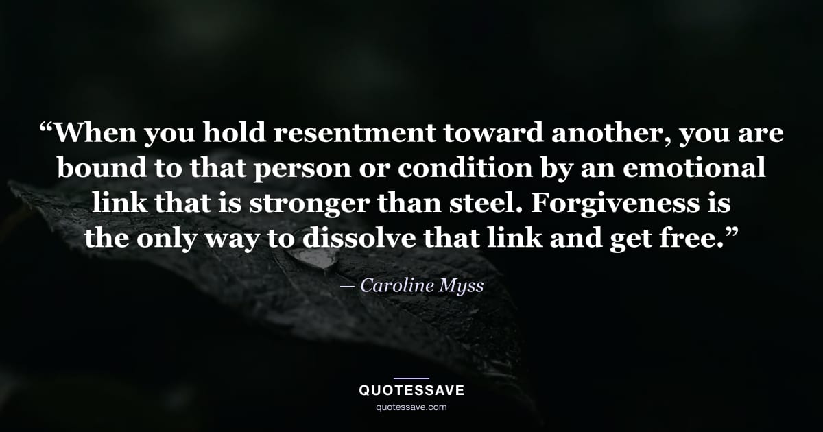 “When you hold resentment toward another, you are bound to that person or condition by an emotional link that is stronger than steel. Forgiveness is the only way to dissolve that link and get free.” — Caroline Myss