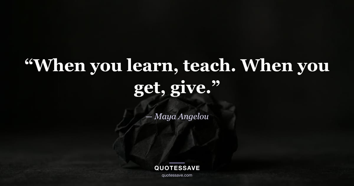 “When you learn, teach. When you get, give.” — Maya Angelou