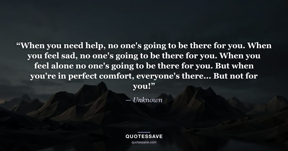 “When you need help, no one's going to be there for you. When you feel sad, no one's going to be there for you. When you feel alone no one's going to be there for you. But when you're in perfect comfort, everyone's there... But not for you!” — Unknown
