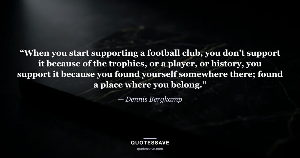 “When you start supporting a football club, you don't support it because of the trophies, or a player, or history, you support it because you found yourself somewhere there; found a place where you belong.” — Dennis Bergkamp