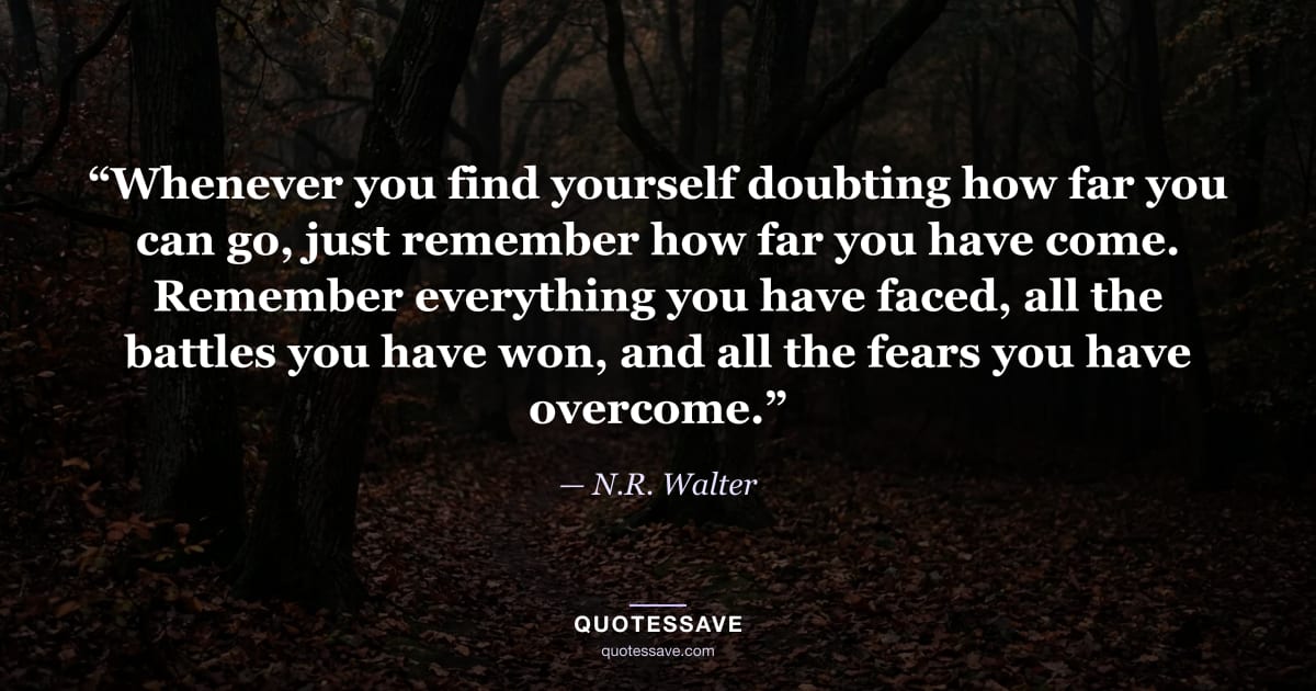“Whenever you find yourself doubting how far you can go, just remember how far you have come. Remember everything you have faced, all the battles you have won, and all the fears you have overcome.” — N.R. Walter