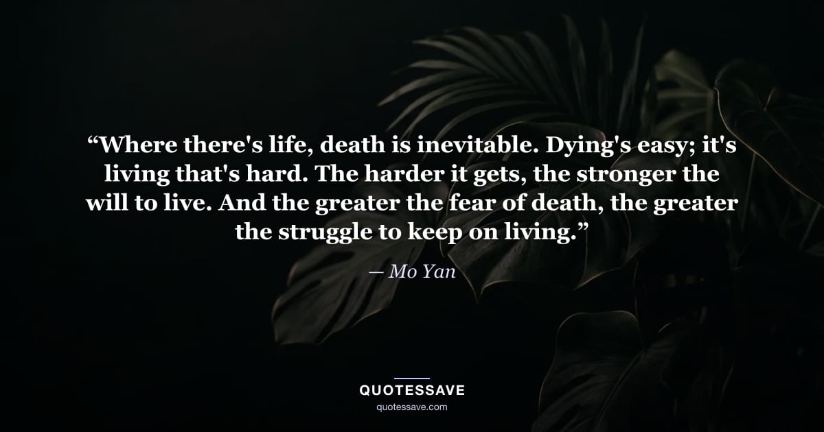 “Where there's life, death is inevitable. Dying's easy; it's living that's hard. The harder it gets, the stronger the will to live. And the greater the fear of death, the greater the struggle to keep on living.” — Mo Yan