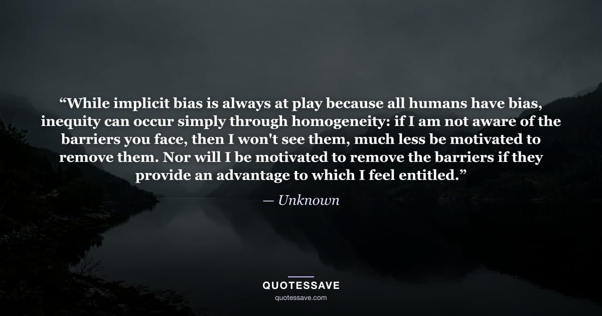 “While implicit bias is always at play because all humans have bias, inequity can occur simply through homogeneity: if I am not aware of the barriers you face, then I won't see them, much less be motivated to remove them. Nor will I be motivated to remove the barriers if they provide an advantage to which I feel entitled.” — Unknown