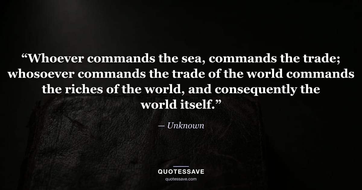 “Whoever commands the sea, commands the trade; whosoever commands the trade of the world commands the riches of the world, and consequently the world itself.” — Unknown