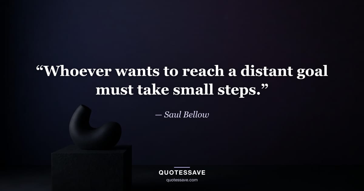“Whoever wants to reach a distant goal must take small steps.” — Saul Bellow
