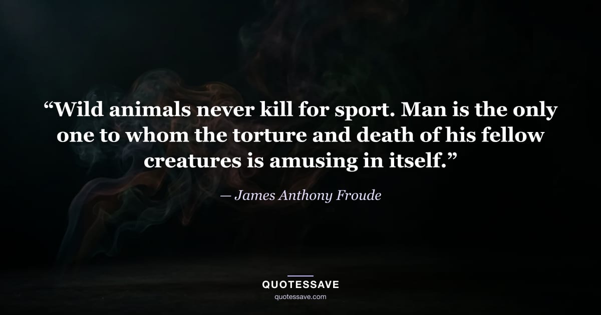 “Wild animals never kill for sport. Man is the only one to whom the torture and death of his fellow creatures is amusing in itself.” — James Anthony Froude