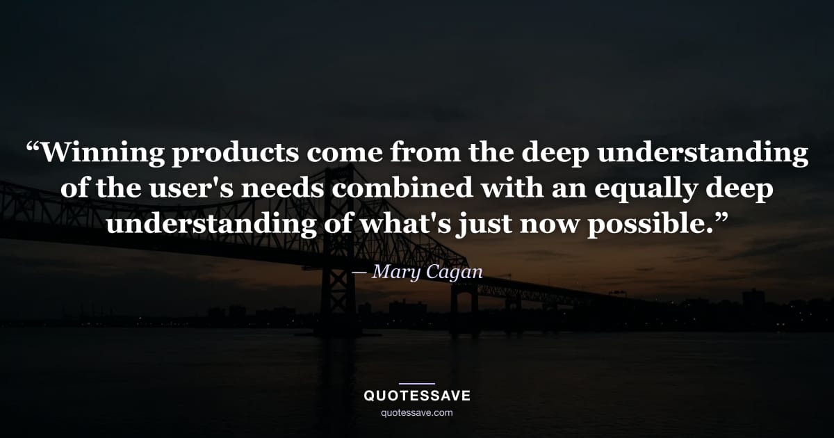 “Winning products come from the deep understanding of the user's needs combined with an equally deep understanding of what's just now possible.” — Mary Cagan