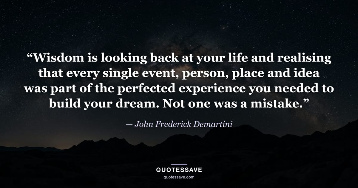 “Wisdom is looking back at your life and realising that every single event, person, place and idea was part of the perfected experience you needed to build your dream. Not one was a mistake.” — John Frederick Demartini