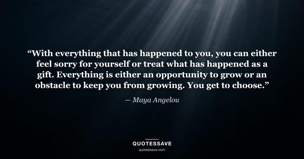“With everything that has happened to you, you can either feel sorry for yourself or treat what has happened as a gift. Everything is either an opportunity to grow or an obstacle to keep you from growing. You get to choose.” — Maya Angelou