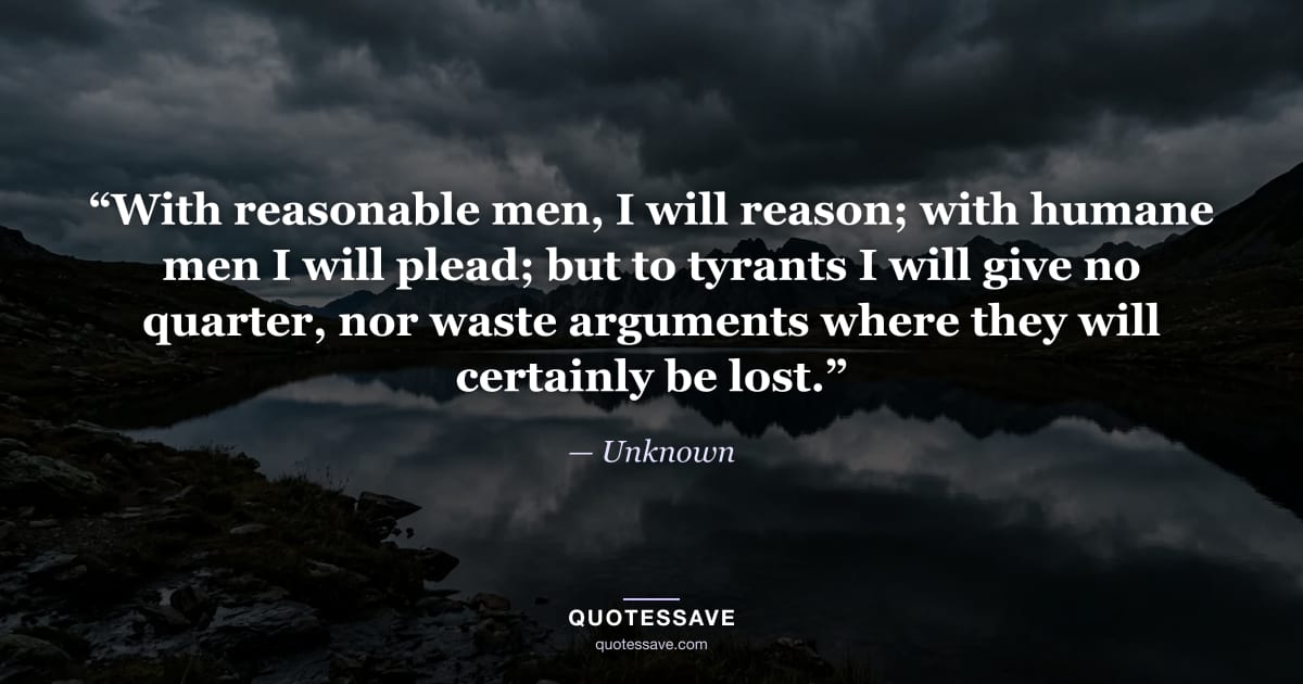 “With reasonable men, I will reason; with humane men I will plead; but to tyrants I will give no quarter, nor waste arguments where they will certainly be lost.” — Unknown