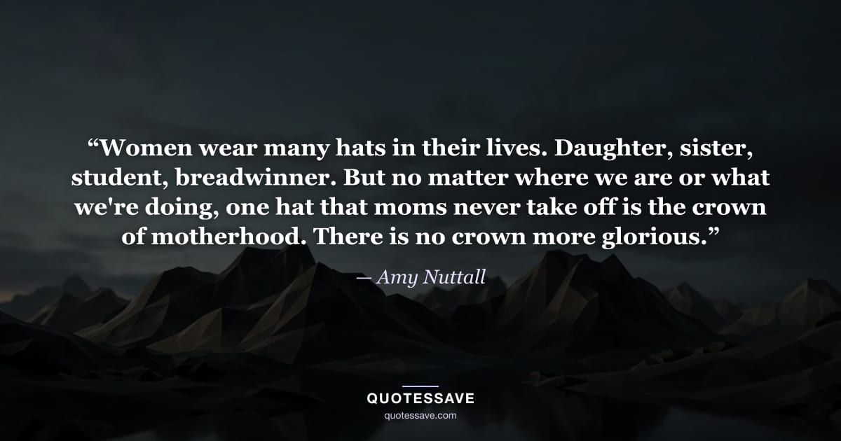 “Women wear many hats in their lives. Daughter, sister, student, breadwinner. But no matter where we are or what we're doing, one hat that moms never take off is the crown of motherhood. There is no crown more glorious.” — Amy Nuttall