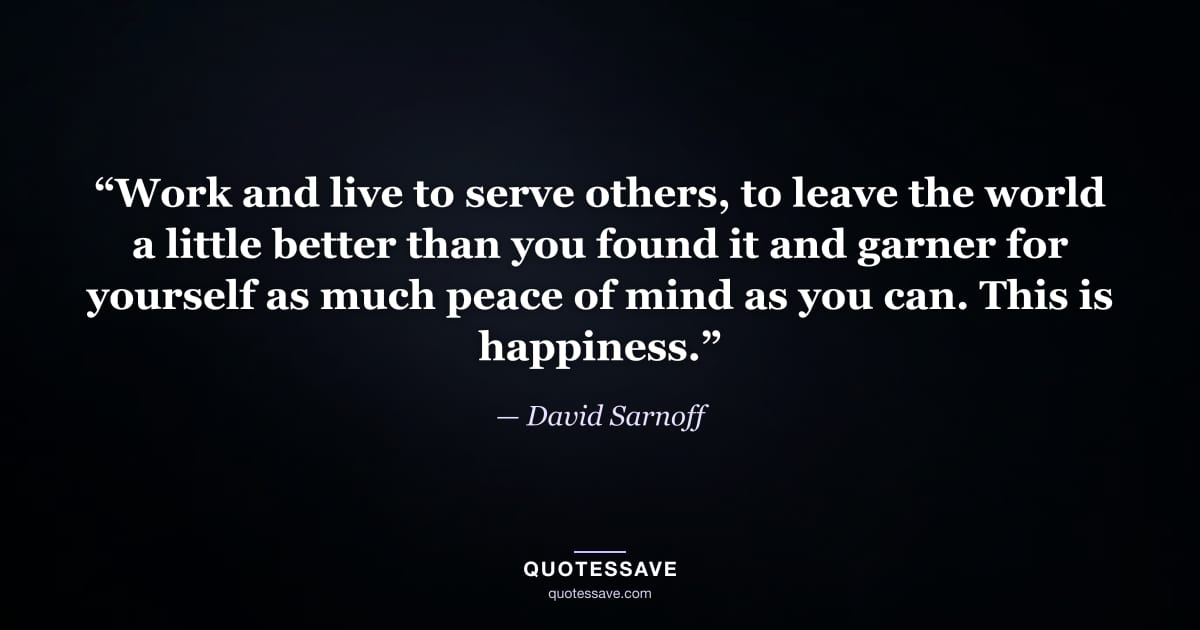 “Work and live to serve others, to leave the world a little better than you found it and garner for yourself as much peace of mind as you can. This is happiness.” — David Sarnoff