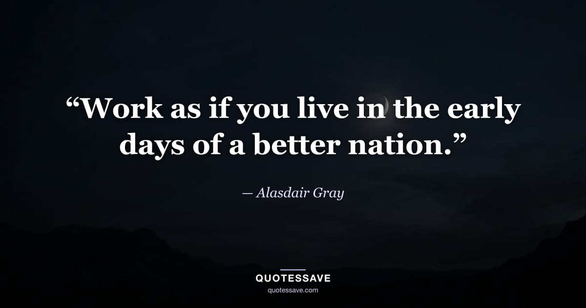 “Work as if you live in the early days of a better nation.” — Alasdair Gray