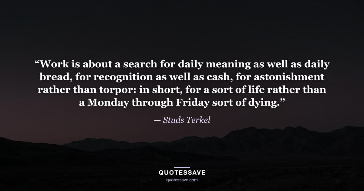 “Work is about a search for daily meaning as well as daily bread, for recognition as well as cash, for astonishment rather than torpor: in short, for a sort of life rather than a Monday through Friday sort of dying.” — Studs Terkel