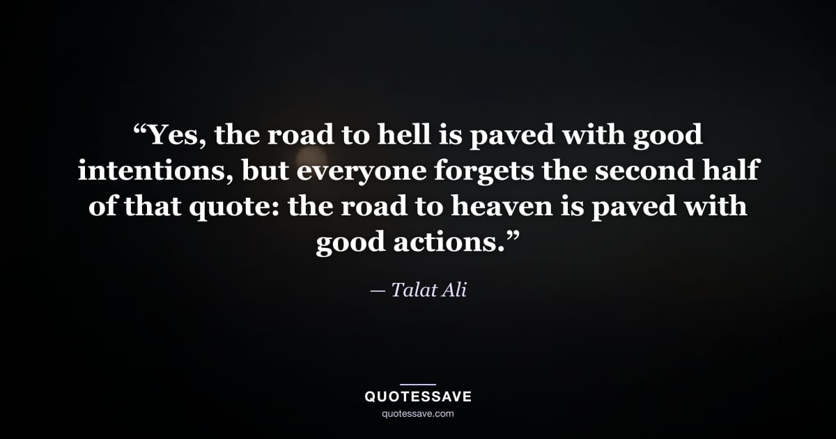 “Yes, the road to hell is paved with good intentions, but everyone forgets the second half of that quote: the road to heaven is paved with good actions.” — Talat Ali