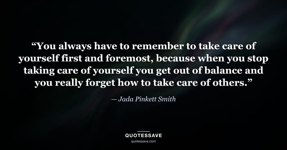 “You always have to remember to take care of yourself first and foremost, because when you stop taking care of yourself you get out of balance and you really forget how to take care of others.” — Jada Pinkett Smith