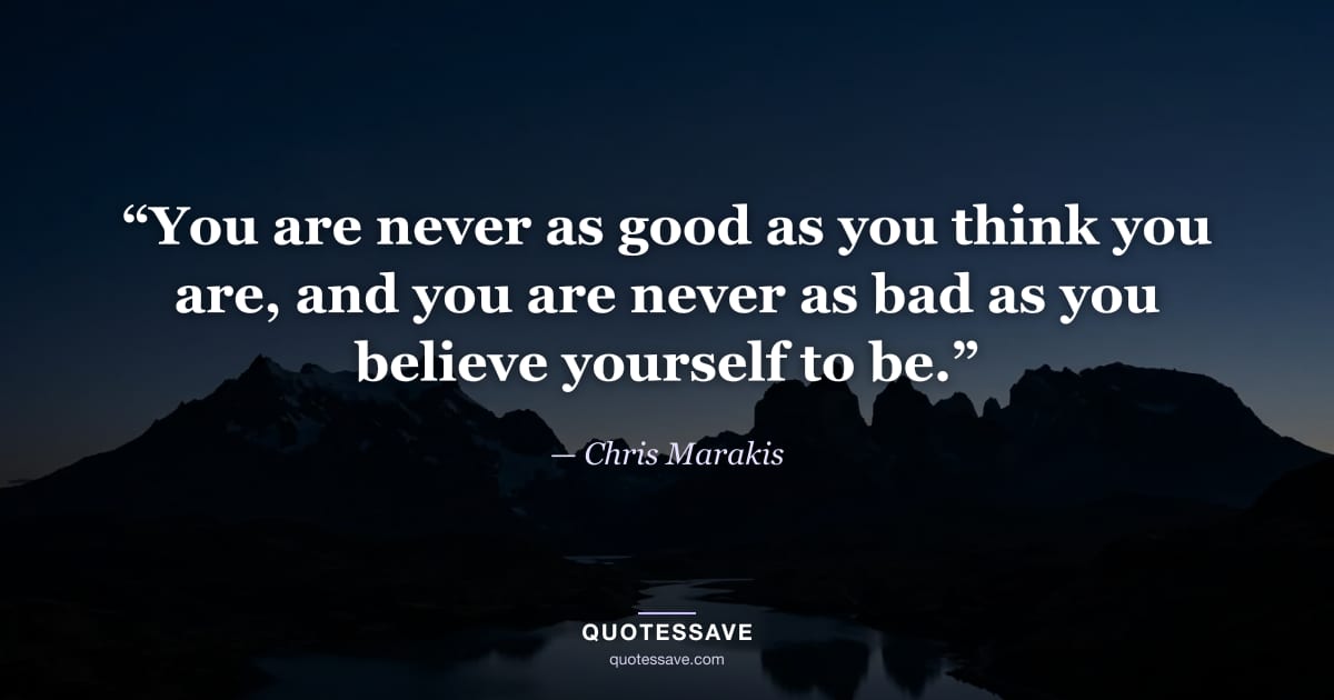“You are never as good as you think you are, and you are never as bad as you believe yourself to be.” — Chris Marakis