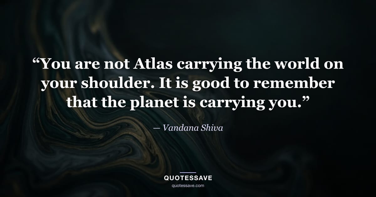 “You are not Atlas carrying the world on your shoulder. It is good to remember that the planet is carrying you.” — Vandana Shiva