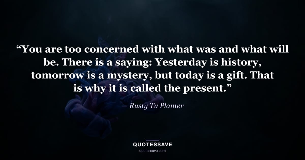 “You are too concerned with what was and what will be. There is a saying: Yesterday is history, tomorrow is a mystery, but today is a gift. That is why it is called the present.” — Rusty Tu Planter