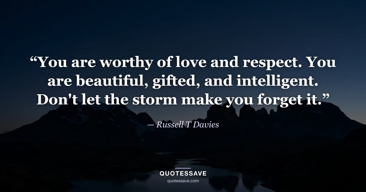 “You are worthy of love and respect. You are beautiful, gifted, and intelligent. Don't let the storm make you forget it.” — Russell T Davies