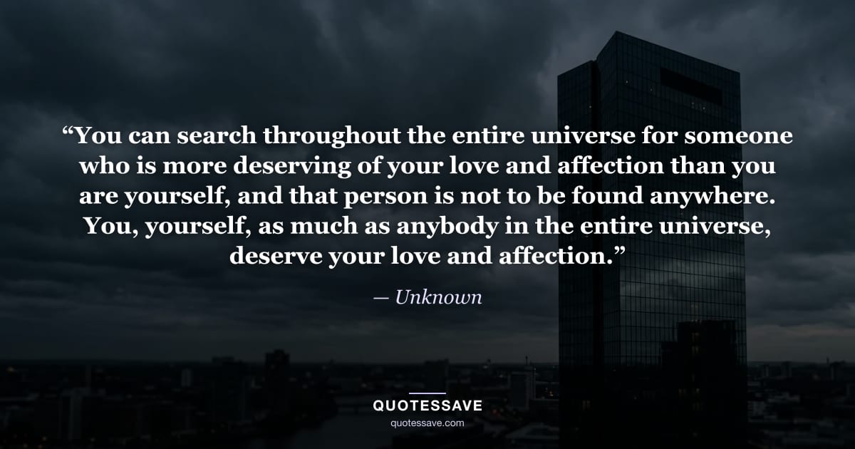 “You can search throughout the entire universe for someone who is more deserving of your love and affection than you are yourself, and that person is not to be found anywhere. You, yourself, as much as anybody in the entire universe, deserve your love and affection.” — Unknown