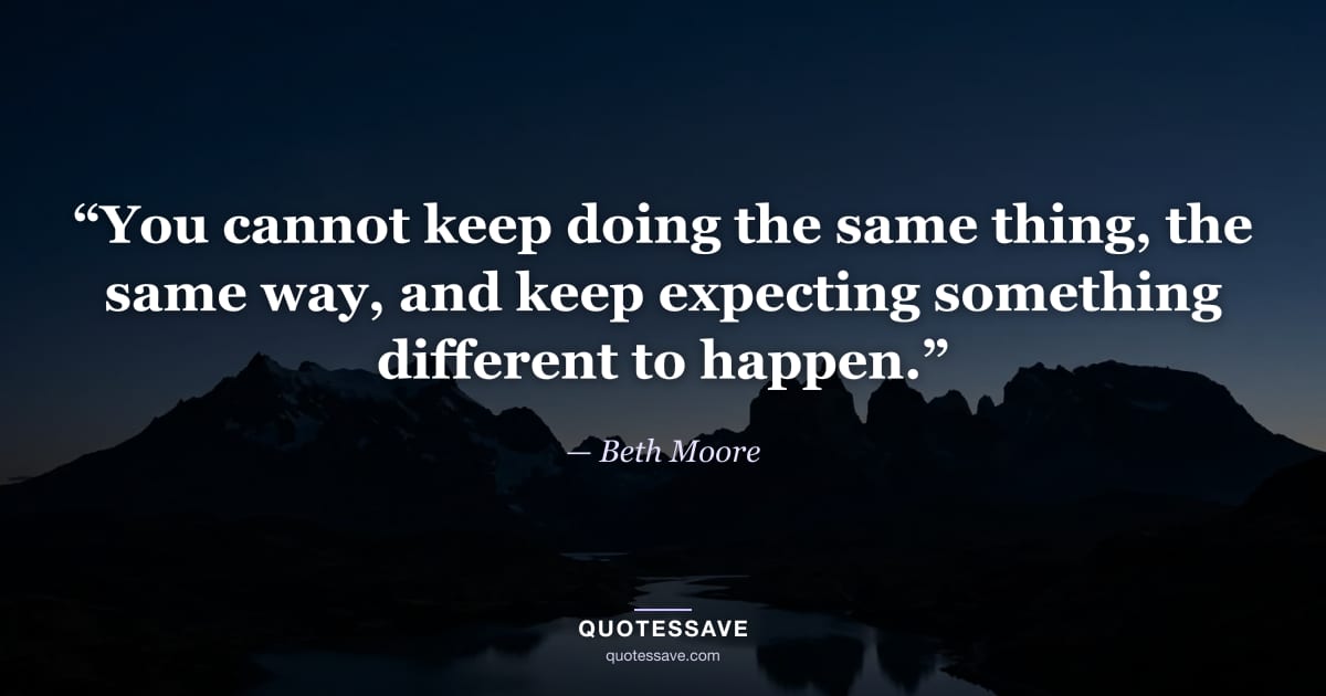 “You cannot keep doing the same thing, the same way, and keep expecting something different to happen.” — Beth Moore