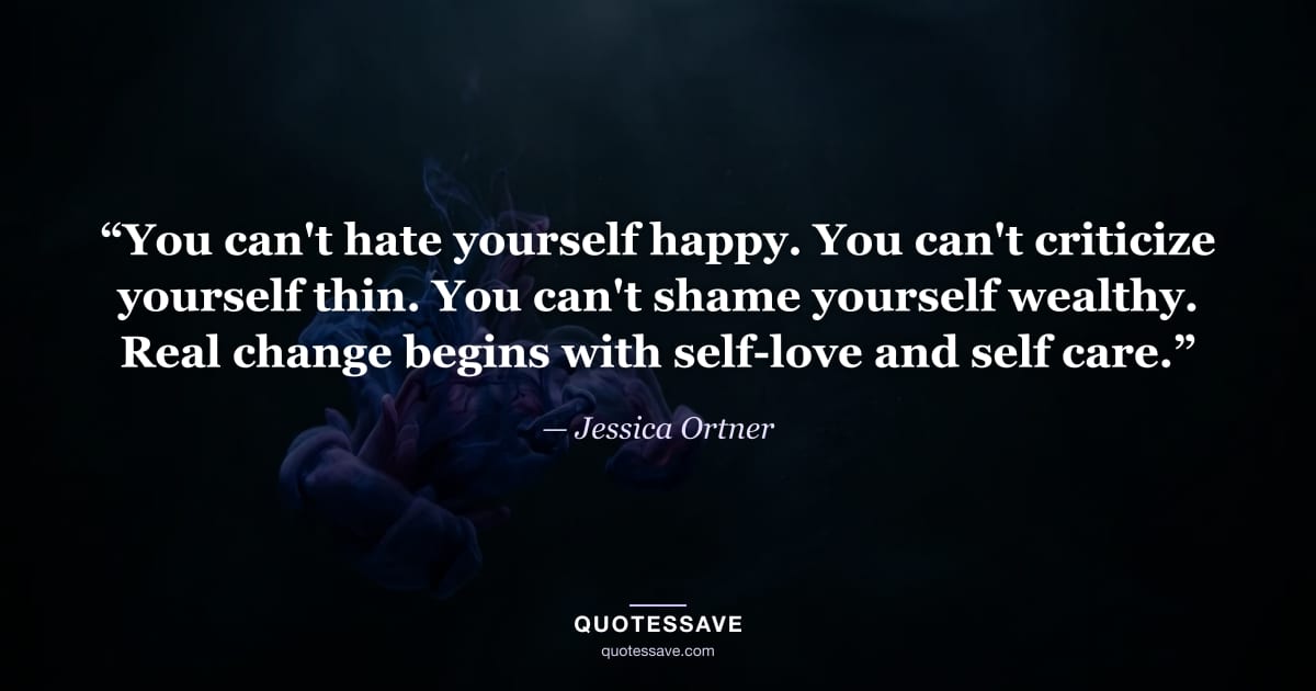 “You can't hate yourself happy. You can't criticize yourself thin. You can't shame yourself wealthy. Real change begins with self-love and self care.” — Jessica Ortner