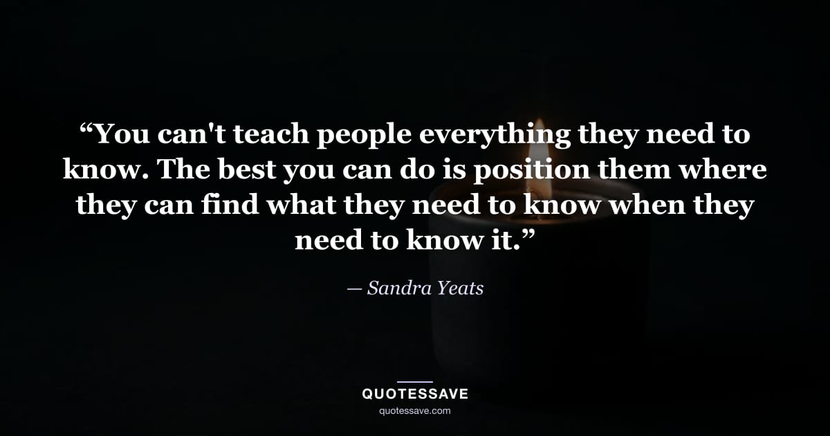 “You can't teach people everything they need to know. The best you can do is position them where they can find what they need to know when they need to know it.” — Sandra Yeats