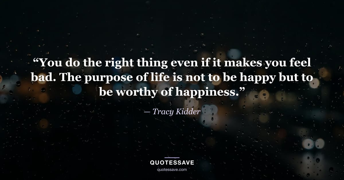 “You do the right thing even if it makes you feel bad. The purpose of life is not to be happy but to be worthy of happiness.” — Tracy Kidder