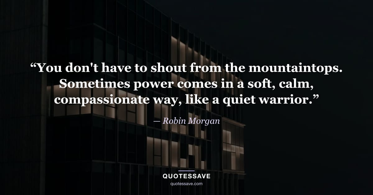 “You don't have to shout from the mountaintops. Sometimes power comes in a soft, calm, compassionate way, like a quiet warrior.” — Robin Morgan