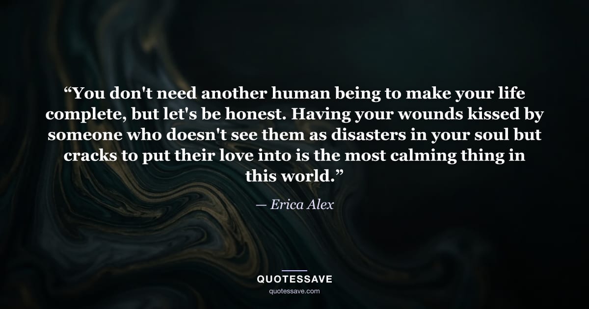 “You don't need another human being to make your life complete, but let's be honest. Having your wounds kissed by someone who doesn't see them as disasters in your soul but cracks to put their love into is the most calming thing in this world.” — Erica Alex
