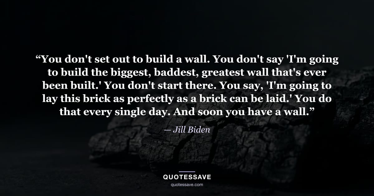 “You don't set out to build a wall. You don't say 'I'm going to build the biggest, baddest, greatest wall that's ever been built.' You don't start there. You say, 'I'm going to lay this brick as perfectly as a brick can be laid.' You do that every single day. And soon you have a wall.” — Jill Biden