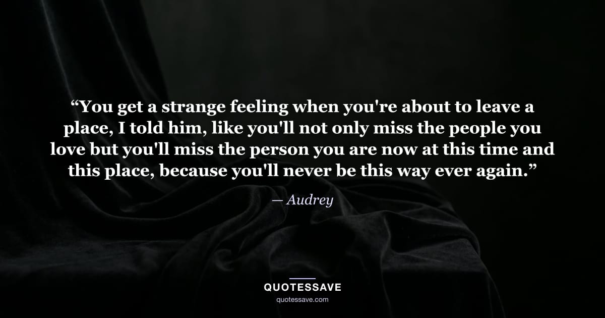 “You get a strange feeling when you're about to leave a place, I told him, like you'll not only miss the people you love but you'll miss the person you are now at this time and this place, because you'll never be this way ever again.” — Audrey