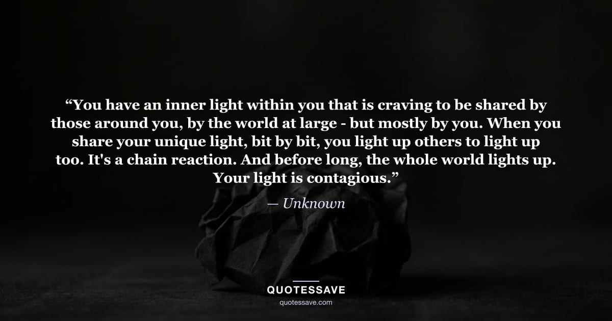 “You have an inner light within you that is craving to be shared by those around you, by the world at large - but mostly by you. When you share your unique light, bit by bit, you light up others to light up too. It's a chain reaction. And before long, the whole world lights up. Your light is contagious.” — Unknown