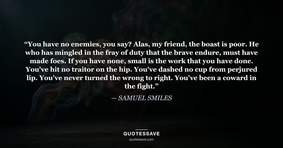 “You have no enemies, you say? Alas, my friend, the boast is poor. He who has mingled in the fray of duty that the brave endure, must have made foes. If you have none, small is the work that you have done. You've hit no traitor on the hip. You've dashed no cup from perjured lip. You've never turned the wrong to right. You've been a coward in the fight.” — SAMUEL SMILES